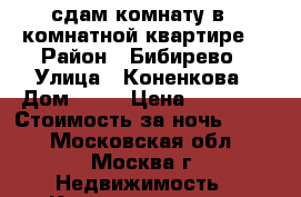 сдам комнату в 3 комнатной квартире  › Район ­ Бибирево › Улица ­ Коненкова › Дом ­ 11 › Цена ­ 12 000 › Стоимость за ночь ­ 500 - Московская обл., Москва г. Недвижимость » Квартиры аренда посуточно   